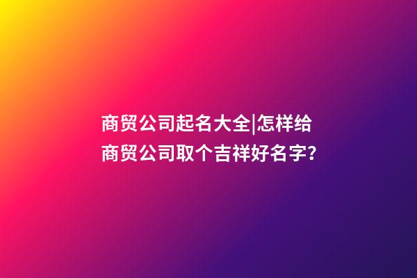 商贸公司起名大全|怎样给商贸公司取个吉祥好名字？-第1张-公司起名-玄机派